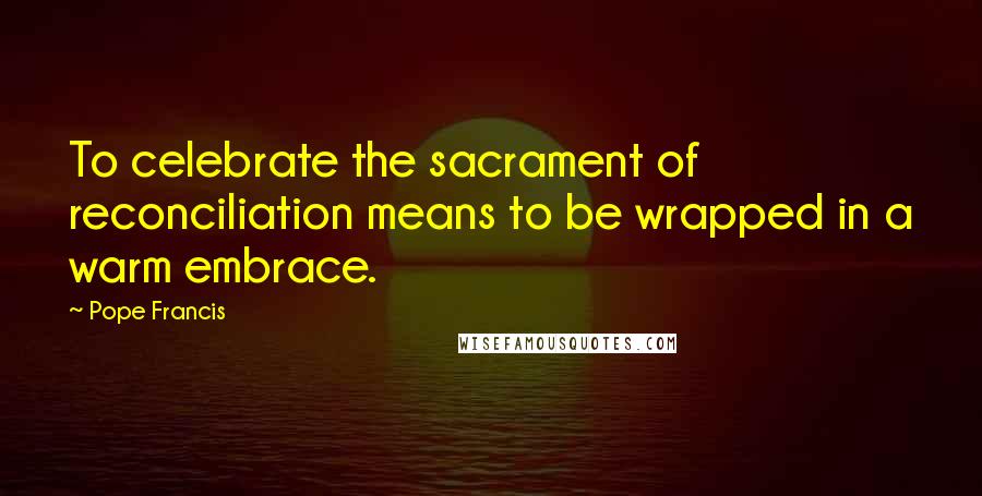 Pope Francis Quotes: To celebrate the sacrament of reconciliation means to be wrapped in a warm embrace.