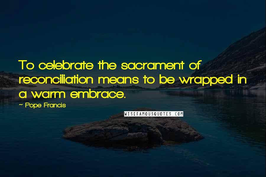 Pope Francis Quotes: To celebrate the sacrament of reconciliation means to be wrapped in a warm embrace.