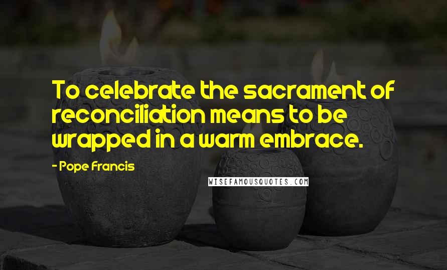 Pope Francis Quotes: To celebrate the sacrament of reconciliation means to be wrapped in a warm embrace.