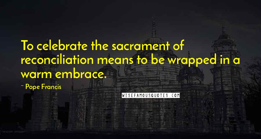 Pope Francis Quotes: To celebrate the sacrament of reconciliation means to be wrapped in a warm embrace.