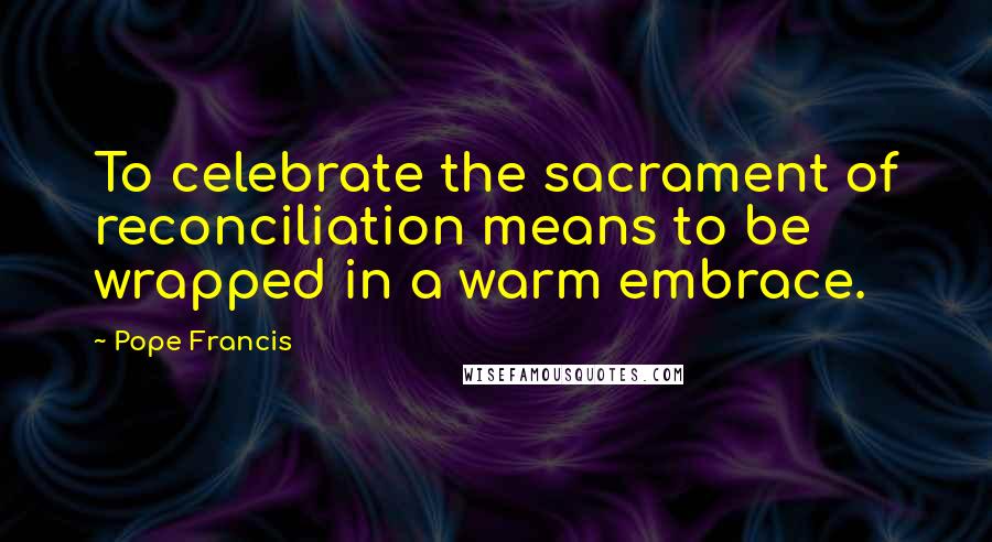 Pope Francis Quotes: To celebrate the sacrament of reconciliation means to be wrapped in a warm embrace.