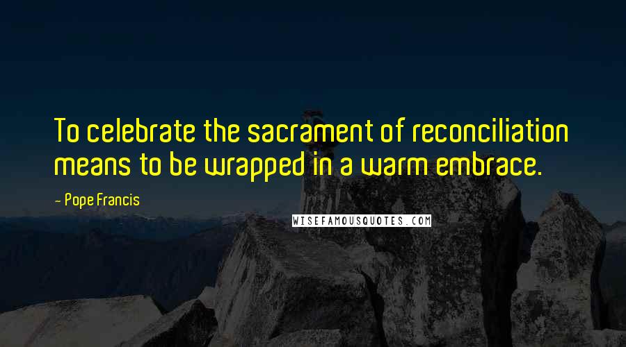 Pope Francis Quotes: To celebrate the sacrament of reconciliation means to be wrapped in a warm embrace.