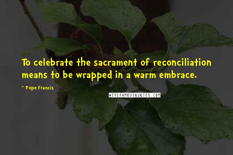 Pope Francis Quotes: To celebrate the sacrament of reconciliation means to be wrapped in a warm embrace.