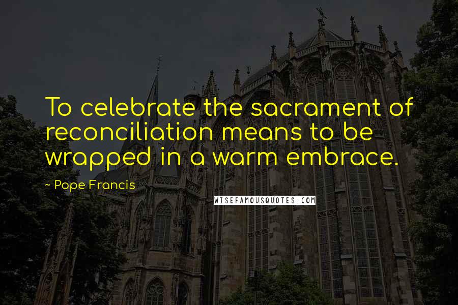 Pope Francis Quotes: To celebrate the sacrament of reconciliation means to be wrapped in a warm embrace.