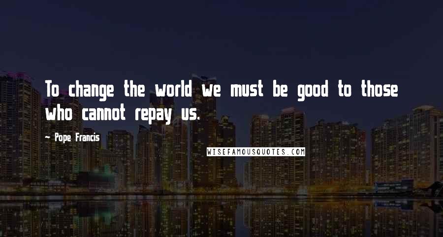 Pope Francis Quotes: To change the world we must be good to those who cannot repay us.