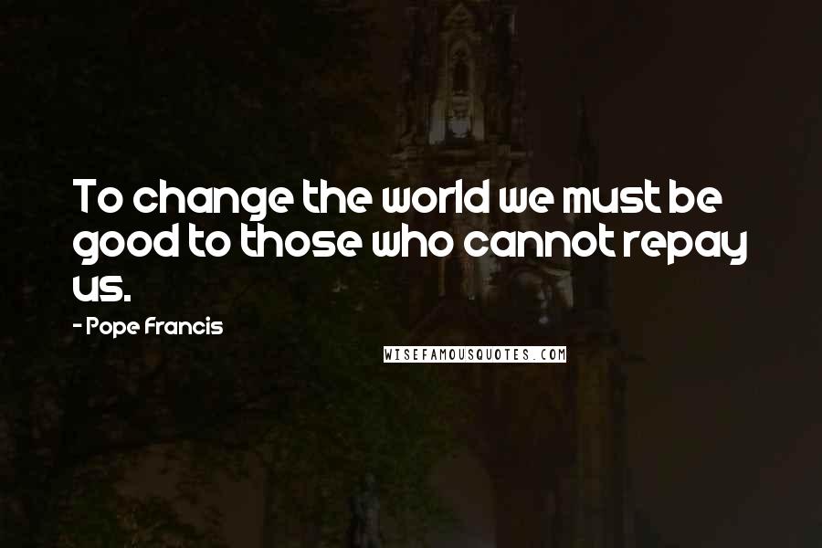 Pope Francis Quotes: To change the world we must be good to those who cannot repay us.