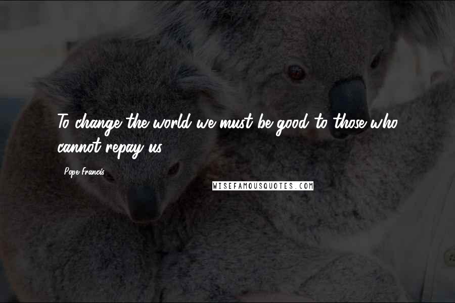 Pope Francis Quotes: To change the world we must be good to those who cannot repay us.