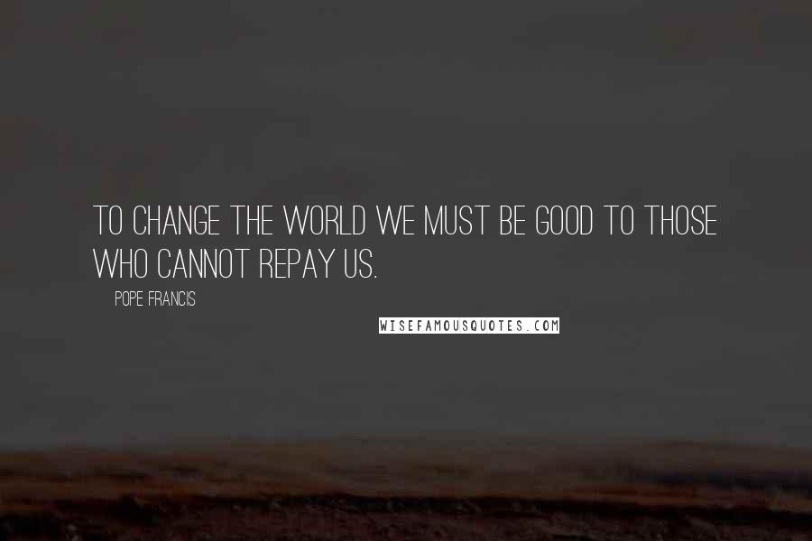 Pope Francis Quotes: To change the world we must be good to those who cannot repay us.