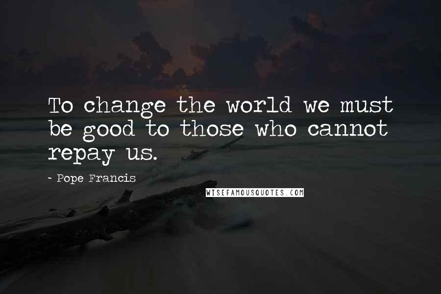 Pope Francis Quotes: To change the world we must be good to those who cannot repay us.