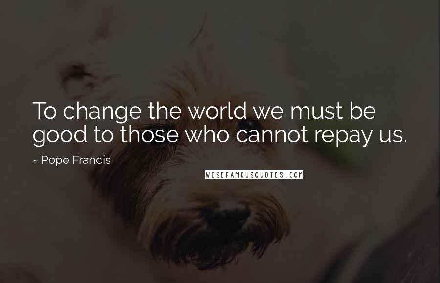 Pope Francis Quotes: To change the world we must be good to those who cannot repay us.