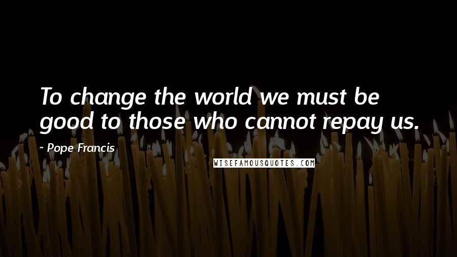 Pope Francis Quotes: To change the world we must be good to those who cannot repay us.