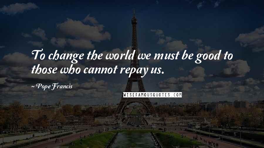 Pope Francis Quotes: To change the world we must be good to those who cannot repay us.