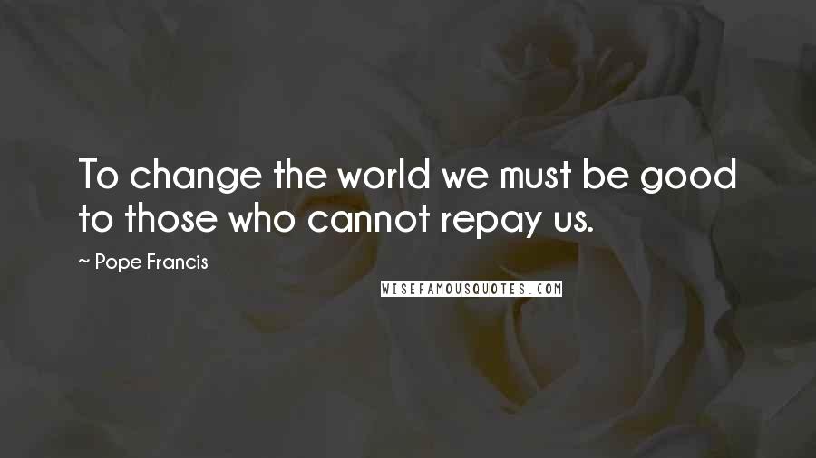 Pope Francis Quotes: To change the world we must be good to those who cannot repay us.