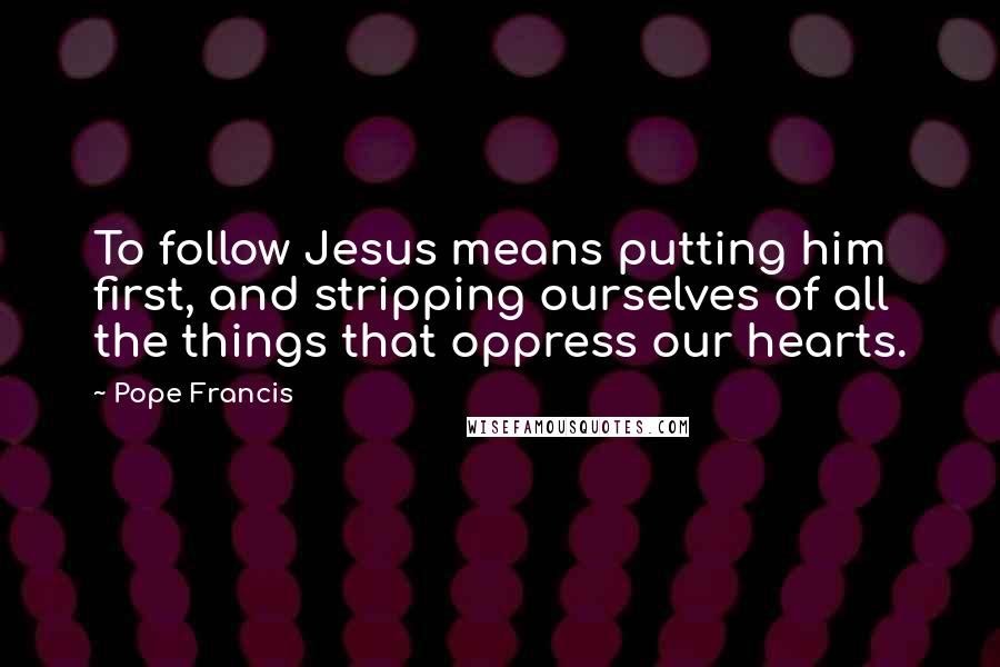 Pope Francis Quotes: To follow Jesus means putting him first, and stripping ourselves of all the things that oppress our hearts.