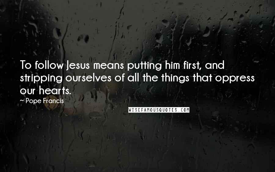 Pope Francis Quotes: To follow Jesus means putting him first, and stripping ourselves of all the things that oppress our hearts.