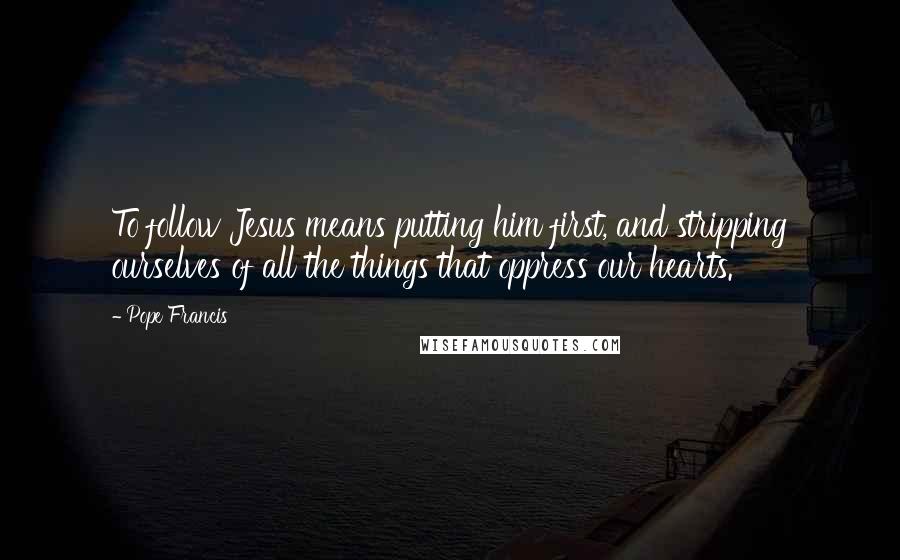 Pope Francis Quotes: To follow Jesus means putting him first, and stripping ourselves of all the things that oppress our hearts.