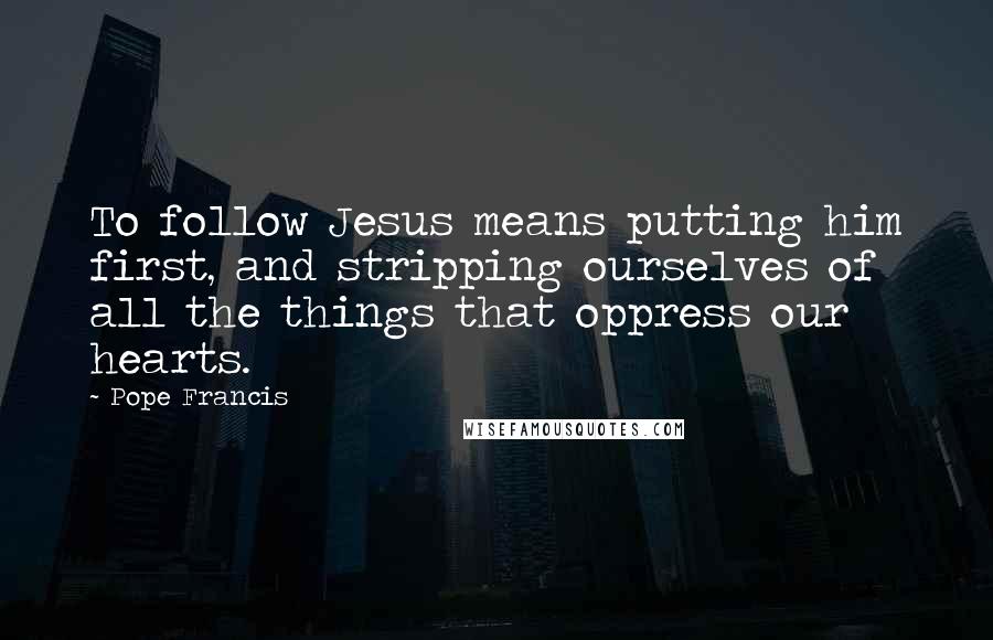 Pope Francis Quotes: To follow Jesus means putting him first, and stripping ourselves of all the things that oppress our hearts.