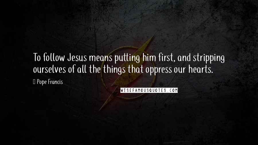 Pope Francis Quotes: To follow Jesus means putting him first, and stripping ourselves of all the things that oppress our hearts.