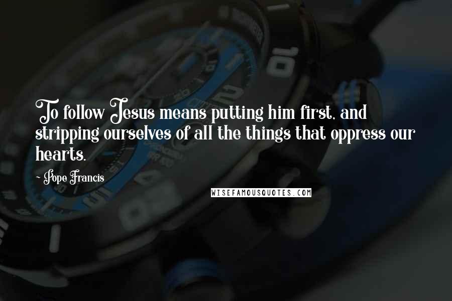 Pope Francis Quotes: To follow Jesus means putting him first, and stripping ourselves of all the things that oppress our hearts.