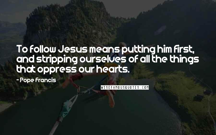 Pope Francis Quotes: To follow Jesus means putting him first, and stripping ourselves of all the things that oppress our hearts.