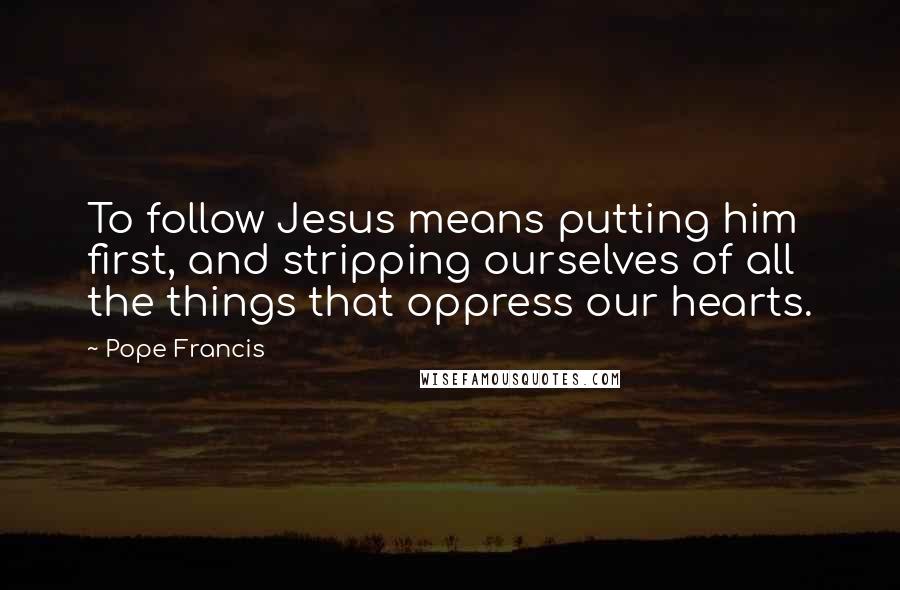 Pope Francis Quotes: To follow Jesus means putting him first, and stripping ourselves of all the things that oppress our hearts.