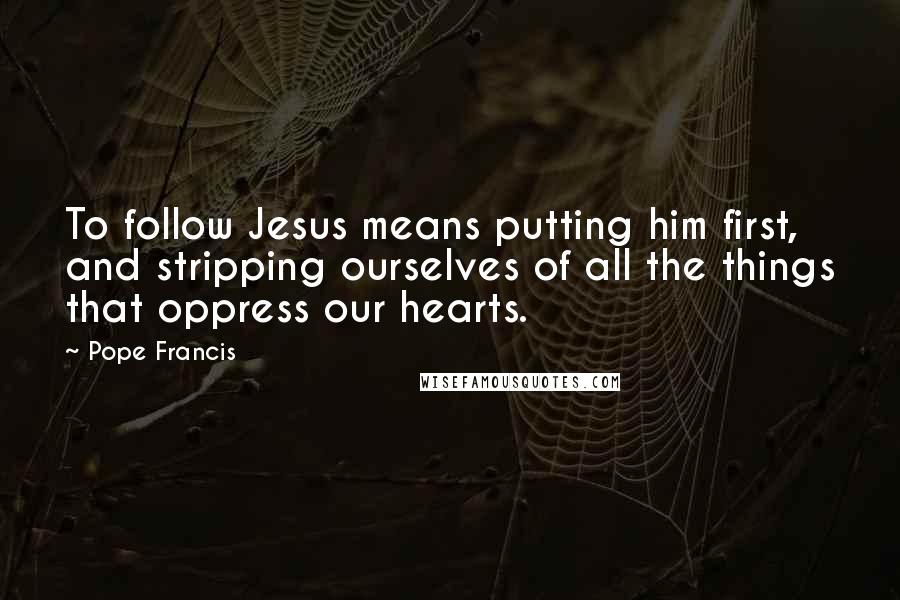 Pope Francis Quotes: To follow Jesus means putting him first, and stripping ourselves of all the things that oppress our hearts.