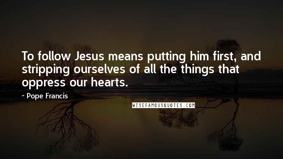 Pope Francis Quotes: To follow Jesus means putting him first, and stripping ourselves of all the things that oppress our hearts.