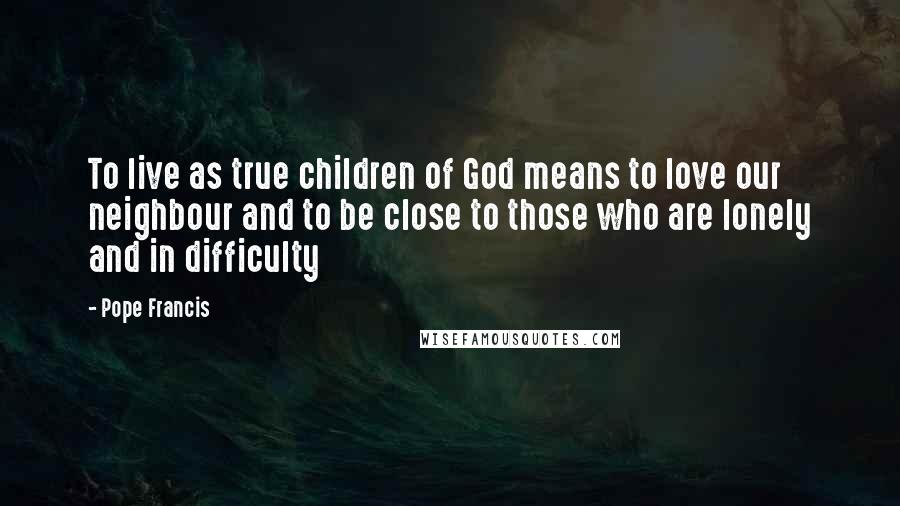 Pope Francis Quotes: To live as true children of God means to love our neighbour and to be close to those who are lonely and in difficulty