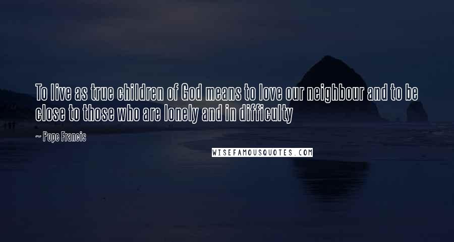 Pope Francis Quotes: To live as true children of God means to love our neighbour and to be close to those who are lonely and in difficulty
