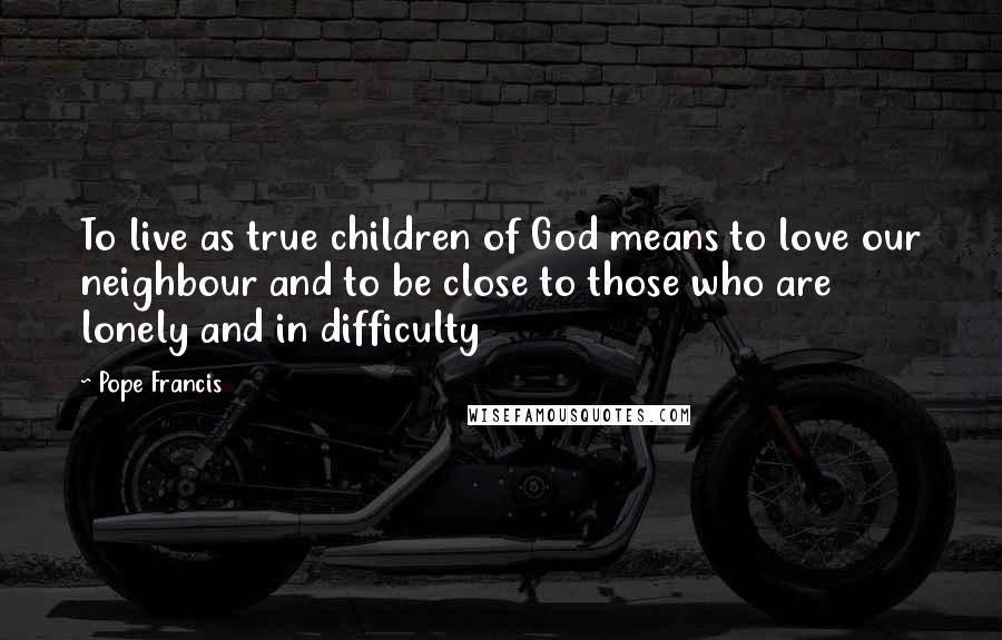 Pope Francis Quotes: To live as true children of God means to love our neighbour and to be close to those who are lonely and in difficulty