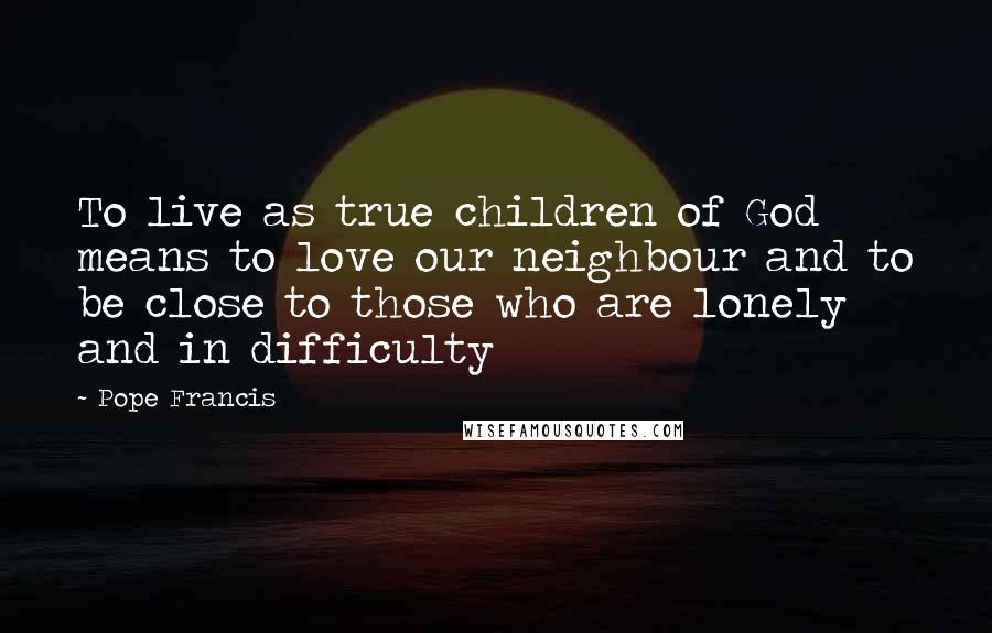 Pope Francis Quotes: To live as true children of God means to love our neighbour and to be close to those who are lonely and in difficulty