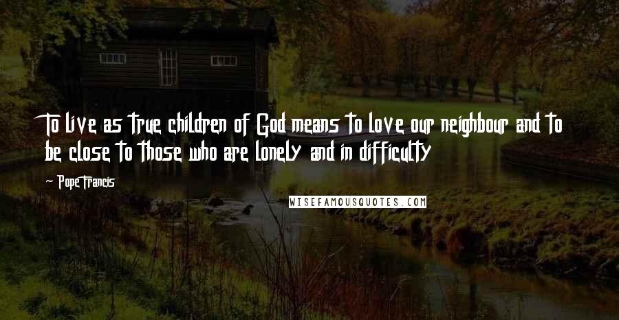 Pope Francis Quotes: To live as true children of God means to love our neighbour and to be close to those who are lonely and in difficulty