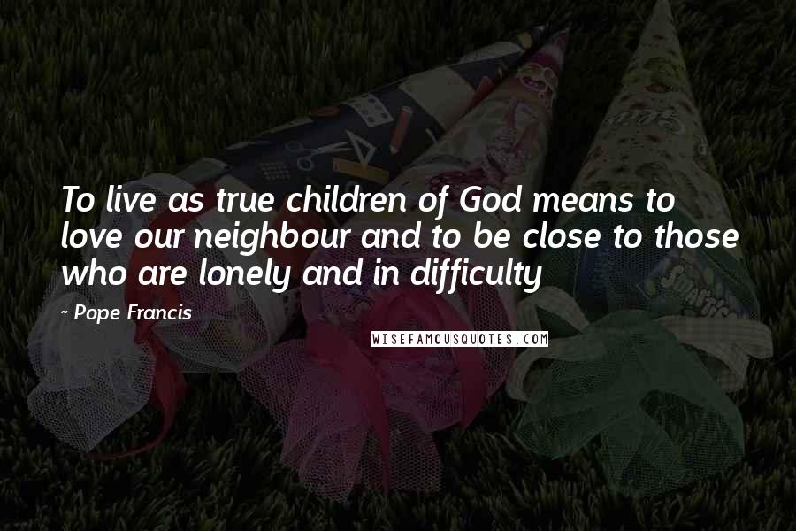 Pope Francis Quotes: To live as true children of God means to love our neighbour and to be close to those who are lonely and in difficulty