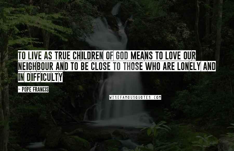 Pope Francis Quotes: To live as true children of God means to love our neighbour and to be close to those who are lonely and in difficulty