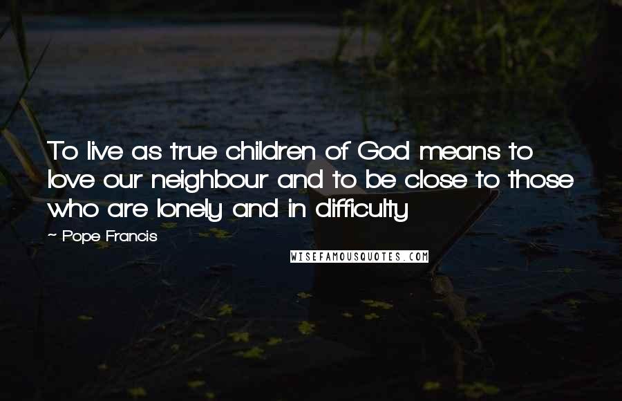 Pope Francis Quotes: To live as true children of God means to love our neighbour and to be close to those who are lonely and in difficulty