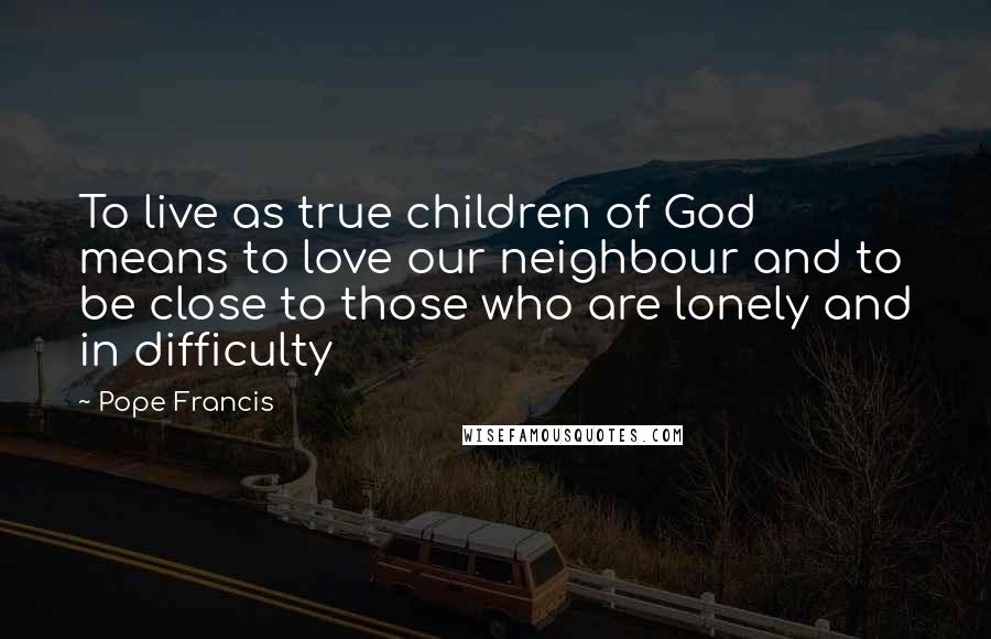 Pope Francis Quotes: To live as true children of God means to love our neighbour and to be close to those who are lonely and in difficulty