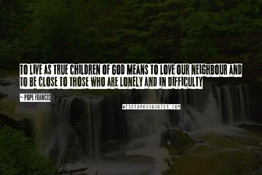 Pope Francis Quotes: To live as true children of God means to love our neighbour and to be close to those who are lonely and in difficulty