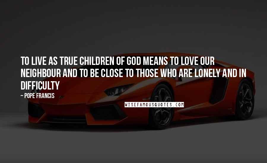 Pope Francis Quotes: To live as true children of God means to love our neighbour and to be close to those who are lonely and in difficulty