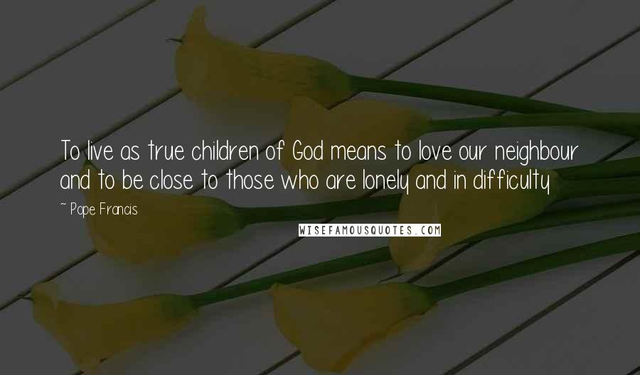 Pope Francis Quotes: To live as true children of God means to love our neighbour and to be close to those who are lonely and in difficulty