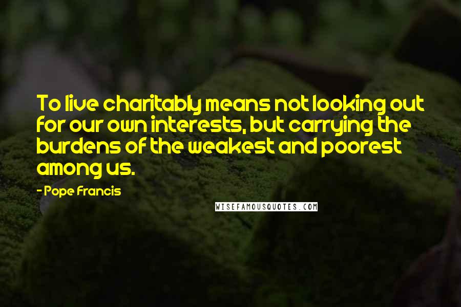 Pope Francis Quotes: To live charitably means not looking out for our own interests, but carrying the burdens of the weakest and poorest among us.