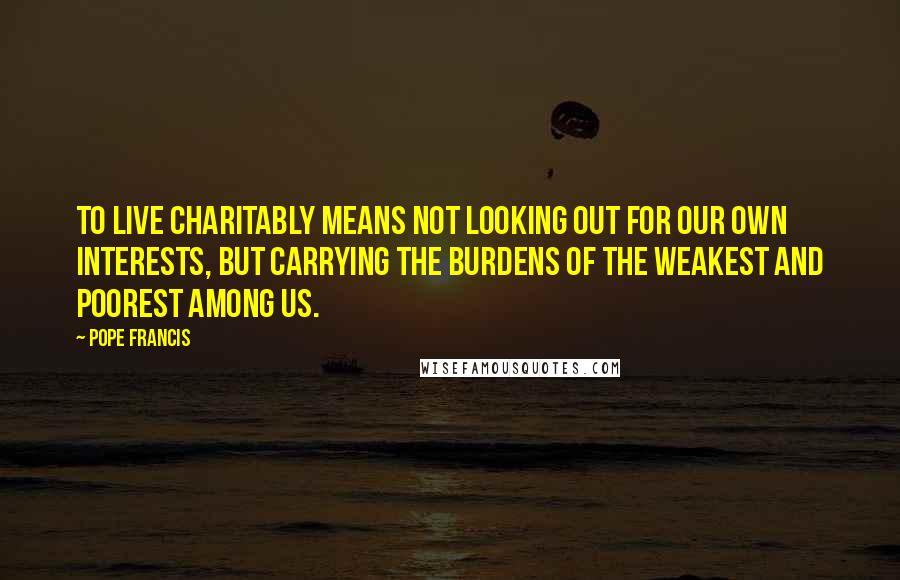 Pope Francis Quotes: To live charitably means not looking out for our own interests, but carrying the burdens of the weakest and poorest among us.