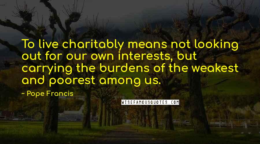 Pope Francis Quotes: To live charitably means not looking out for our own interests, but carrying the burdens of the weakest and poorest among us.