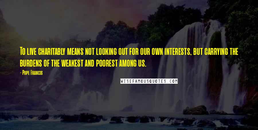 Pope Francis Quotes: To live charitably means not looking out for our own interests, but carrying the burdens of the weakest and poorest among us.