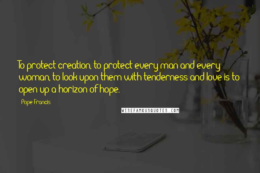 Pope Francis Quotes: To protect creation, to protect every man and every woman, to look upon them with tenderness and love is to open up a horizon of hope.