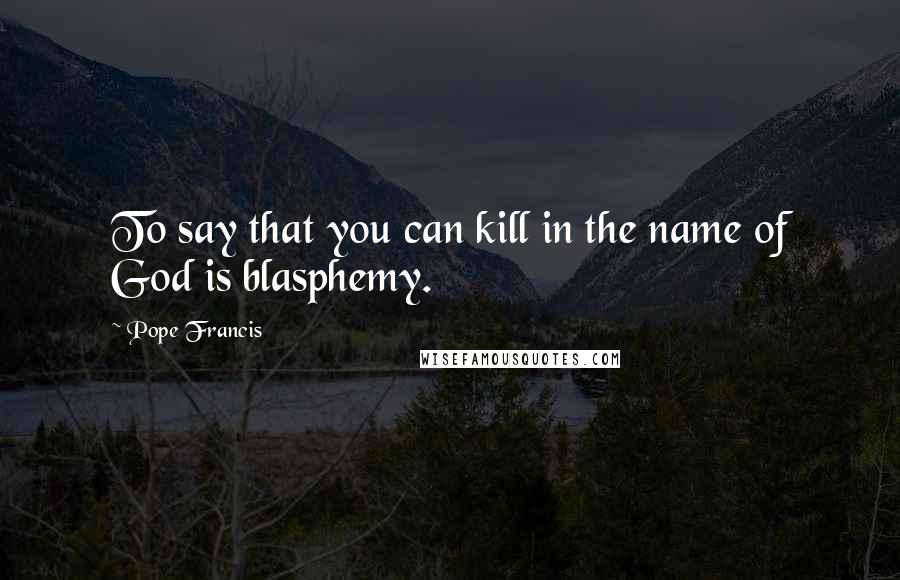 Pope Francis Quotes: To say that you can kill in the name of God is blasphemy.