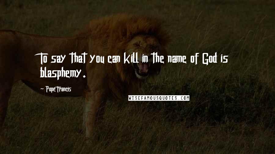 Pope Francis Quotes: To say that you can kill in the name of God is blasphemy.
