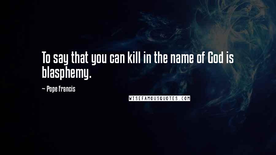 Pope Francis Quotes: To say that you can kill in the name of God is blasphemy.