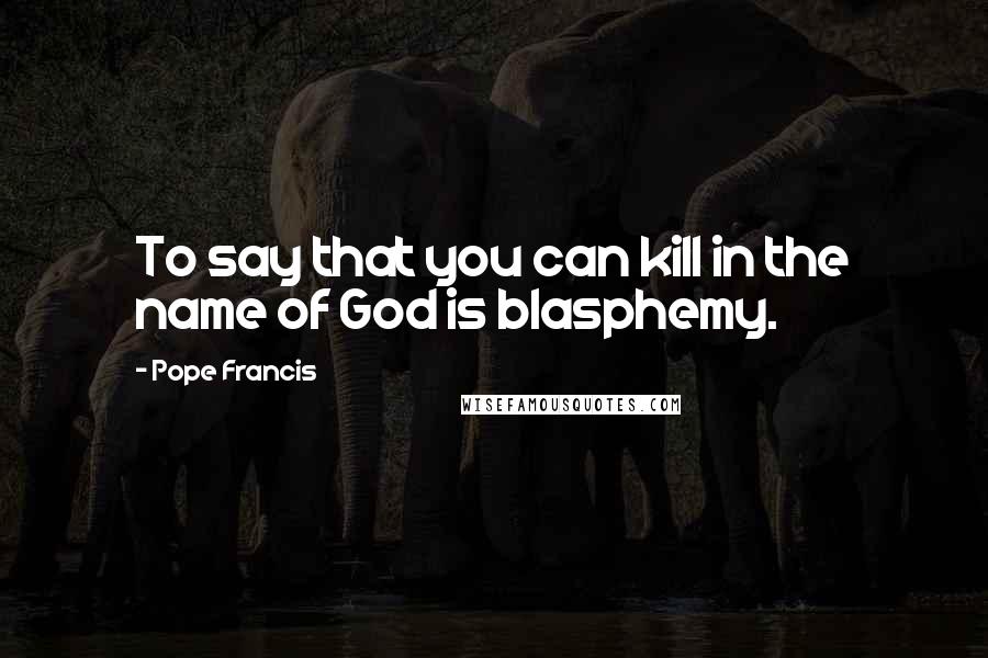 Pope Francis Quotes: To say that you can kill in the name of God is blasphemy.