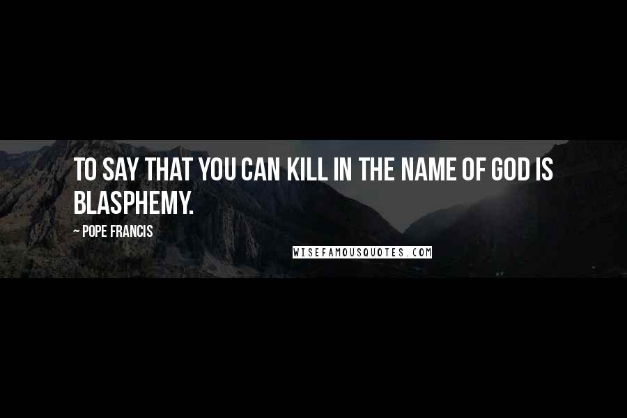 Pope Francis Quotes: To say that you can kill in the name of God is blasphemy.