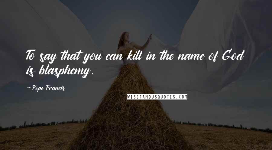 Pope Francis Quotes: To say that you can kill in the name of God is blasphemy.